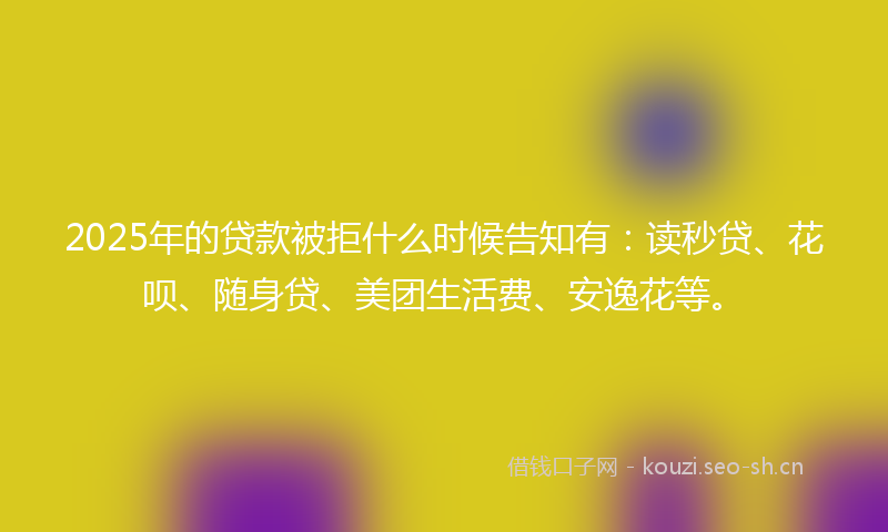 2025年的贷款被拒什么时候告知有：读秒贷、花呗、随身贷、美团生活费、安逸花等。