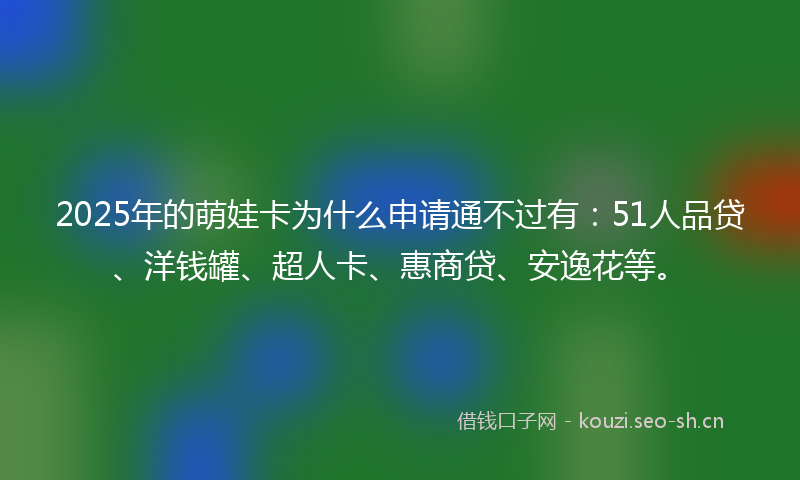 2025年的萌娃卡为什么申请通不过有：51人品贷、洋钱罐、超人卡、惠商贷、安逸花等。