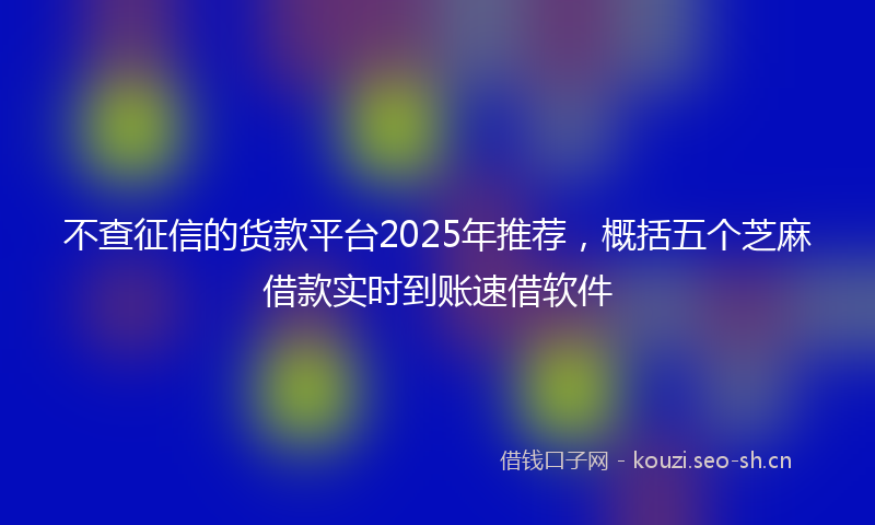 不查征信的货款平台2025年推荐，概括五个芝麻借款实时到账速借软件