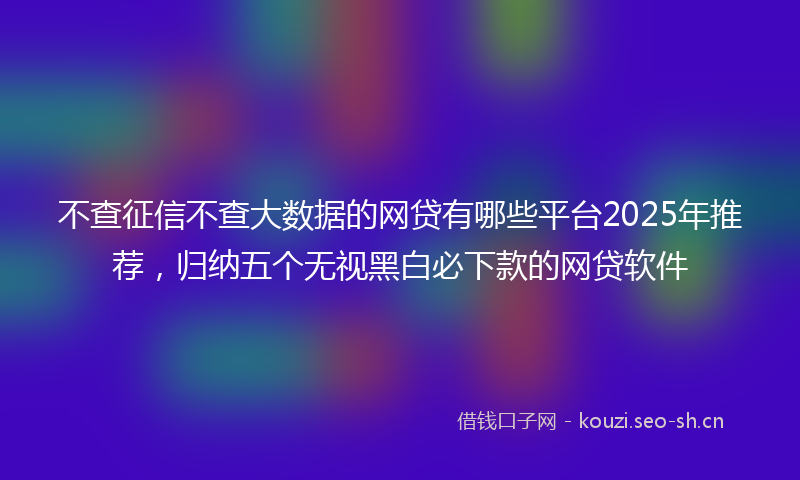 不查征信不查大数据的网贷有哪些平台2025年推荐，归纳五个无视黑白必下款的网贷软件