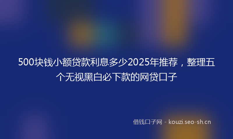500块钱小额贷款利息多少2025年推荐，整理五个无视黑白必下款的网贷口子