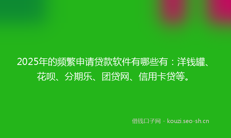 2025年的频繁申请贷款软件有哪些有：洋钱罐、花呗、分期乐、团贷网、信用卡贷等。