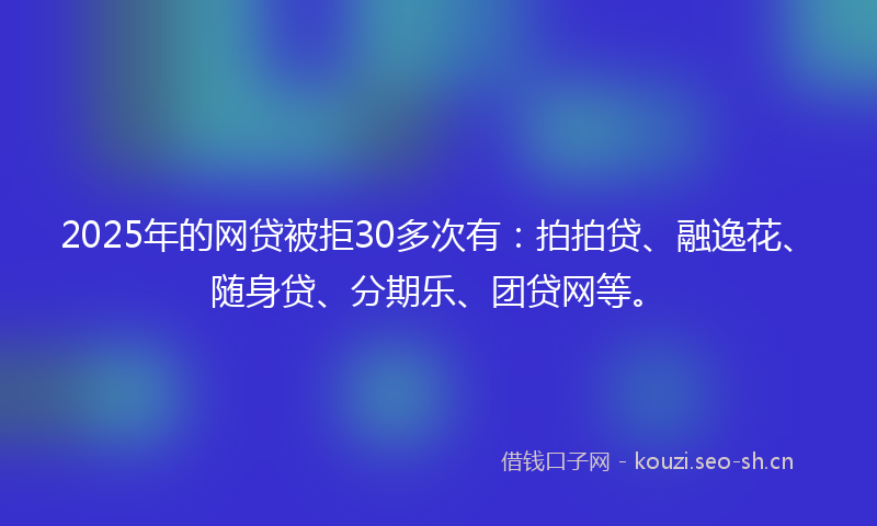 2025年的网贷被拒30多次有：拍拍贷、融逸花、随身贷、分期乐、团贷网等。