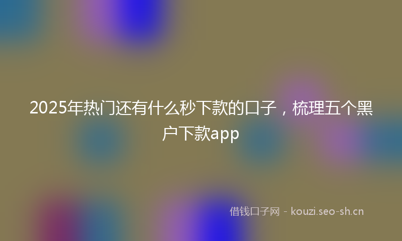 2025年热门还有什么秒下款的口子，梳理五个黑户下款app