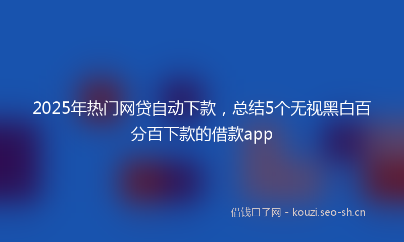 2025年热门网贷自动下款，总结5个无视黑白百分百下款的借款app