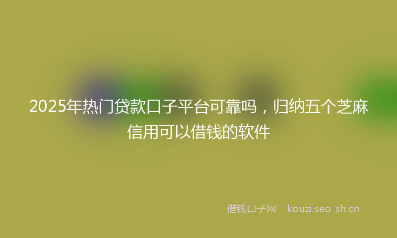 2025年热门贷款口子平台可靠吗，归纳五个芝麻信用可以借钱的软件