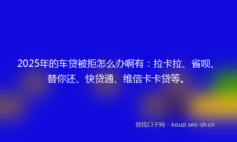 2025年的车贷被拒怎么办啊有：拉卡拉、省呗、替你还、快贷通、维信卡卡贷等。