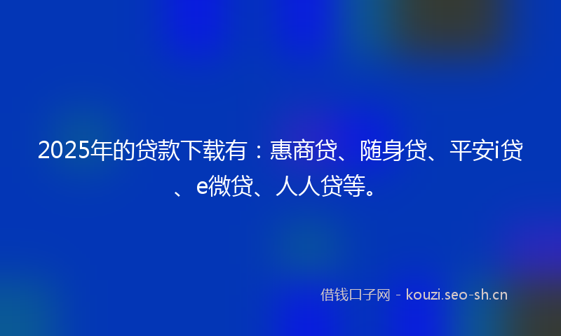 2025年的贷款下载有：惠商贷、随身贷、平安i贷、e微贷、人人贷等。