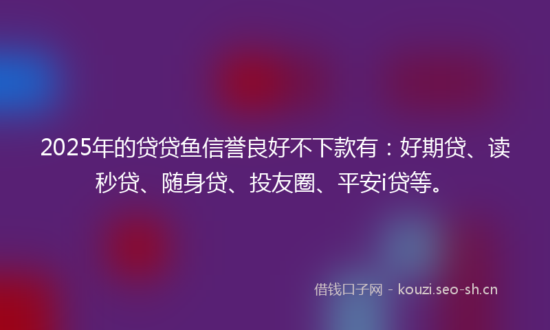 2025年的贷贷鱼信誉良好不下款有：好期贷、读秒贷、随身贷、投友圈、平安i贷等。