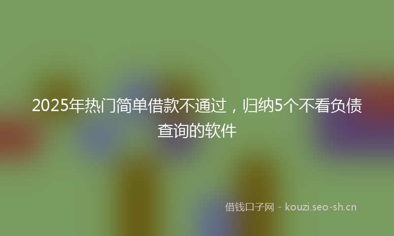 2025年热门简单借款不通过，归纳5个不看负债查询的软件