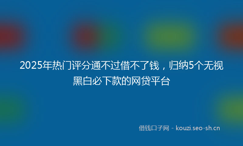 2025年热门评分通不过借不了钱，归纳5个无视黑白必下款的网贷平台