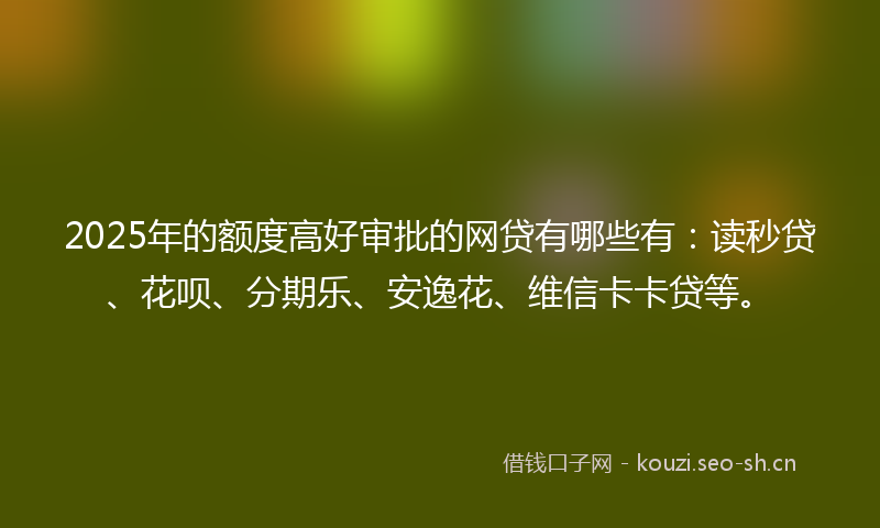 2025年的额度高好审批的网贷有哪些有：读秒贷、花呗、分期乐、安逸花、维信卡卡贷等。