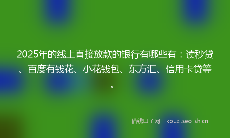 2025年的线上直接放款的银行有哪些有：读秒贷、百度有钱花、小花钱包、东方汇、信用卡贷等。