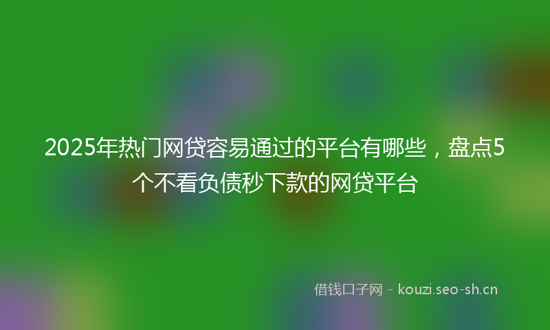2025年热门网贷容易通过的平台有哪些，盘点5个不看负债秒下款的网贷平台