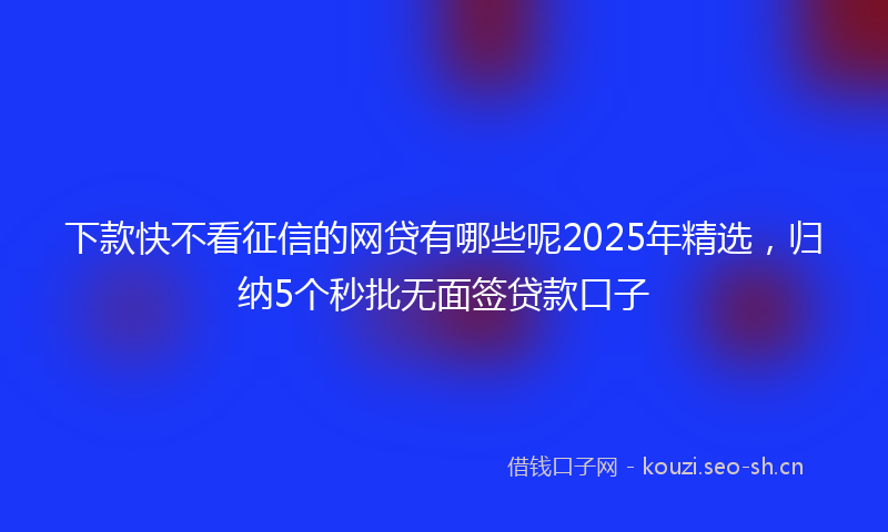 下款快不看征信的网贷有哪些呢2025年精选，归纳5个秒批无面签贷款口子