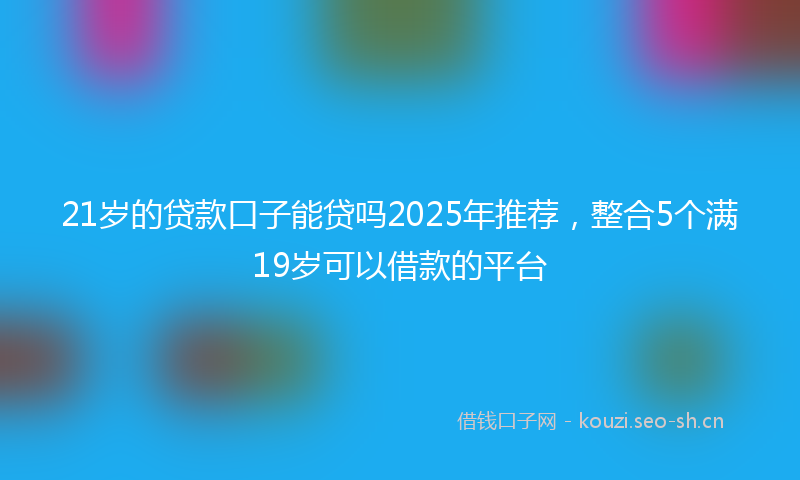 21岁的贷款口子能贷吗2025年推荐,整合5个满19岁可以借款的平台
