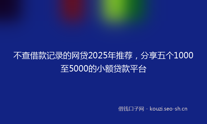不查借款记录的网贷2025年推荐，分享五个1000至5000的小额贷款平台
