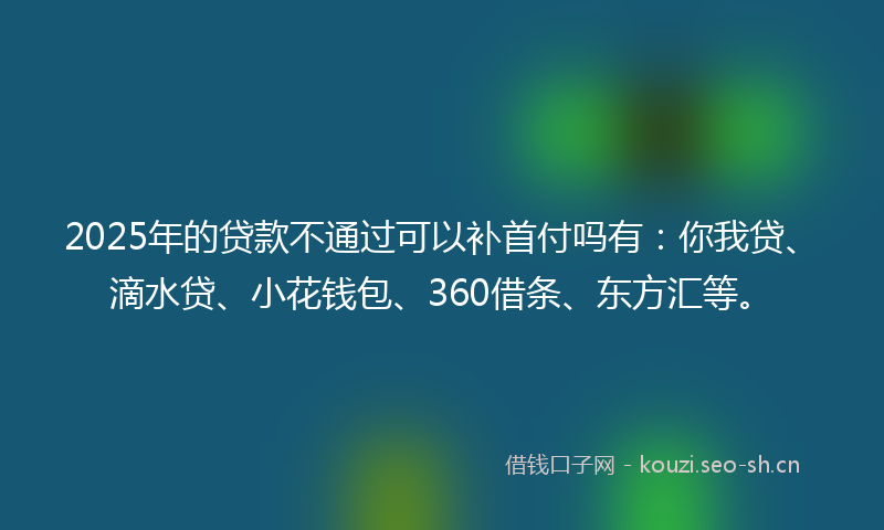 2025年的贷款不通过可以补首付吗有:你我贷、滴水贷、小花钱包、360借条、东方汇等。