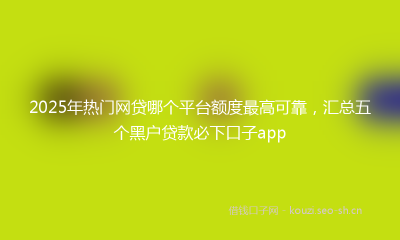 2025年热门网贷哪个平台额度最高可靠，汇总五个黑户贷款必下口子app