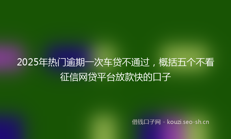 2025年热门逾期一次车贷不通过，概括五个不看征信网贷平台放款快的口子