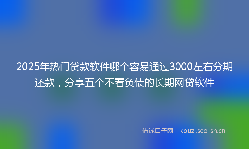 2025年热门贷款软件哪个容易通过3000左右分期还款，分享五个不看负债的长期网贷软件