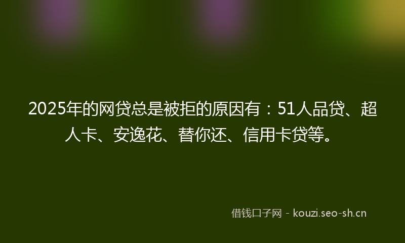 2025年的网贷总是被拒的原因有：51人品贷、超人卡、安逸花、替你还、信用卡贷等。