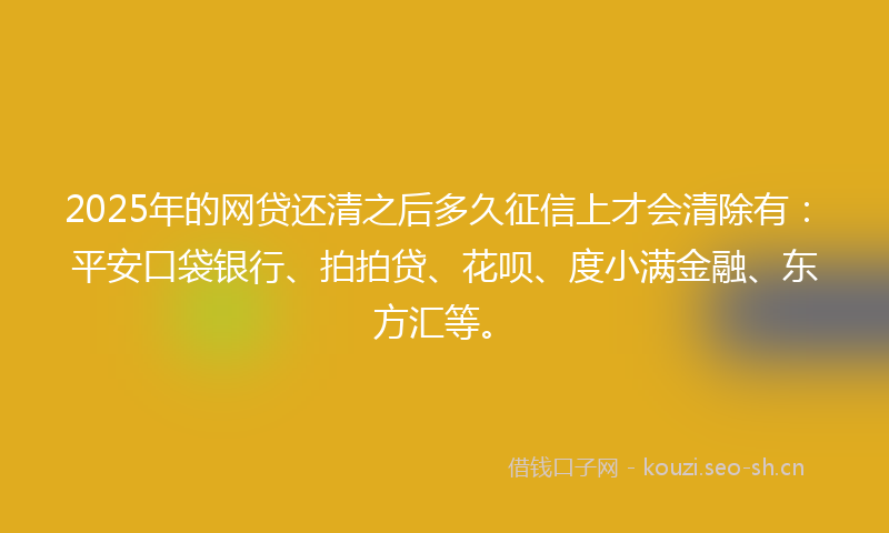 2025年的网贷还清之后多久征信上才会清除有：平安口袋银行、拍拍贷、花呗、度小满金融、东方汇等。