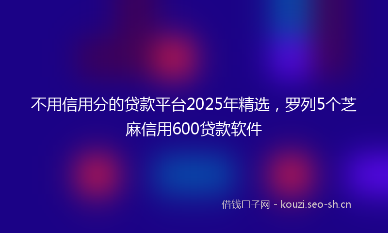 不用信用分的贷款平台2025年精选，罗列5个芝麻信用600贷款软件