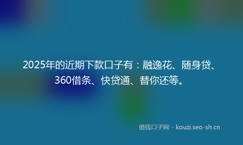 2025年的近期下款口子有：融逸花、随身贷、360借条、快贷通、替你还等。