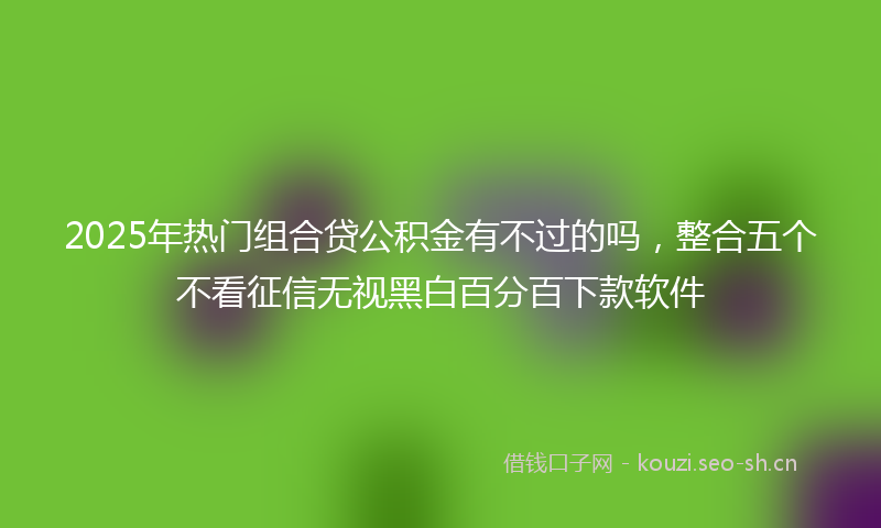 2025年热门组合贷公积金有不过的吗，整合五个不看征信无视黑白百分百下款软件