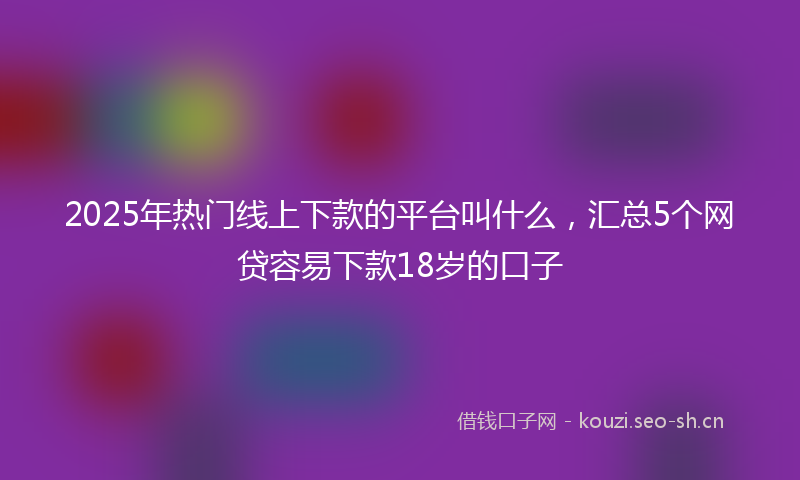 2025年热门线上下款的平台叫什么，汇总5个网贷容易下款18岁的口子
