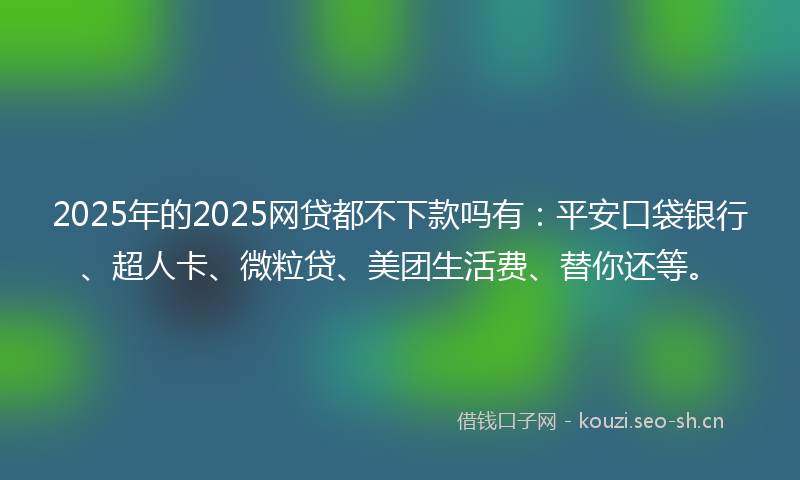 2025年的2025网贷都不下款吗有：平安口袋银行、超人卡、微粒贷、美团生活费、替你还等。