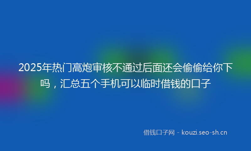 2025年热门高炮审核不通过后面还会偷偷给你下吗，汇总五个手机可以临时借钱的口子