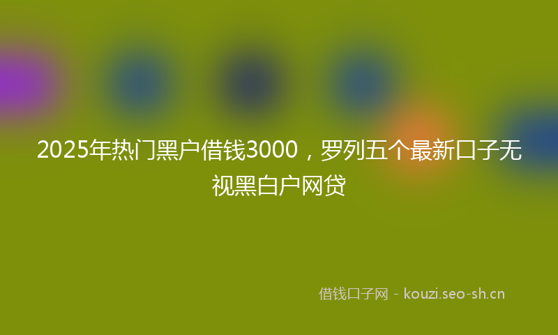 2025年热门黑户借钱3000，罗列五个最新口子无视黑白户网贷