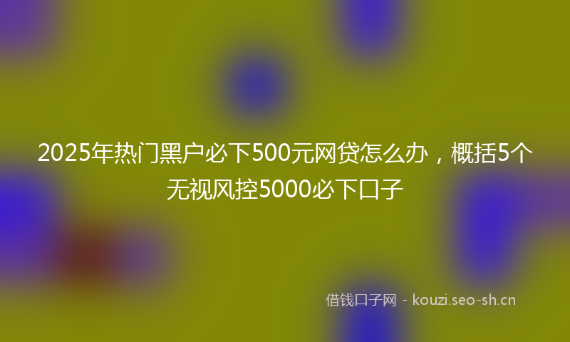 2025年热门黑户必下500元网贷怎么办，概括5个无视风控5000必下口子