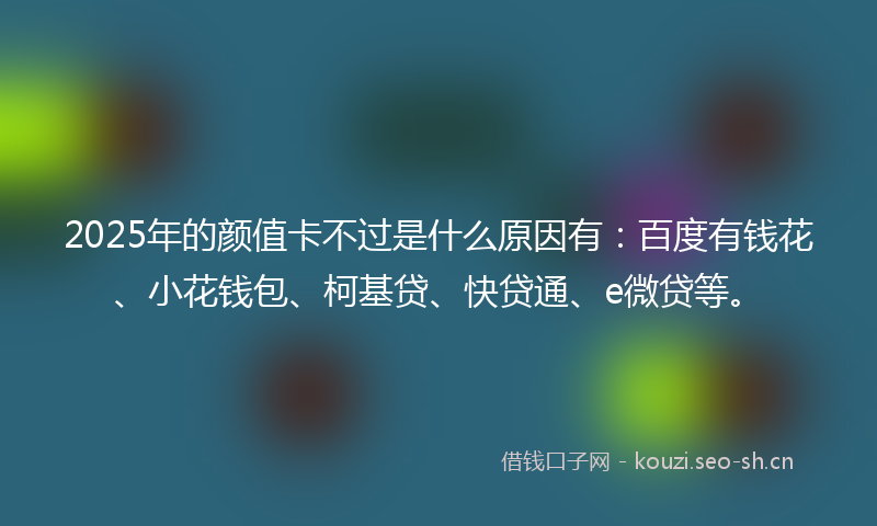 2025年的颜值卡不过是什么原因有：百度有钱花、小花钱包、柯基贷、快贷通、e微贷等。