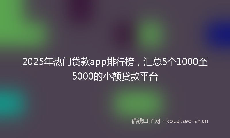 2025年热门贷款app排行榜，汇总5个1000至5000的小额贷款平台