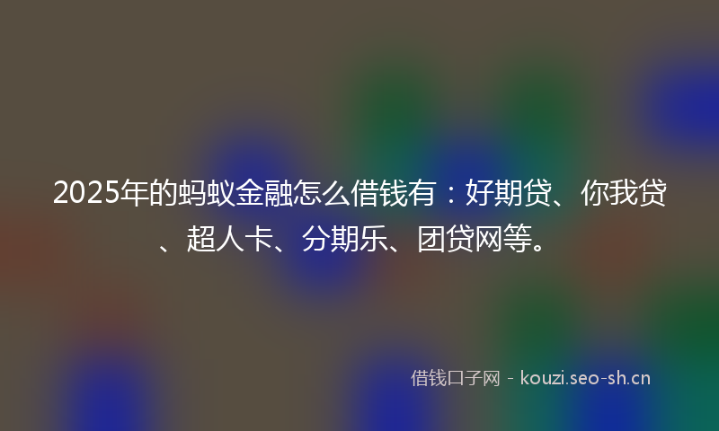 2025年的蚂蚁金融怎么借钱有：好期贷、你我贷、超人卡、分期乐、团贷网等。