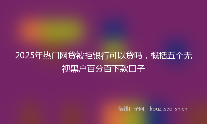 2025年热门网贷被拒银行可以贷吗，概括五个无视黑户百分百下款口子
