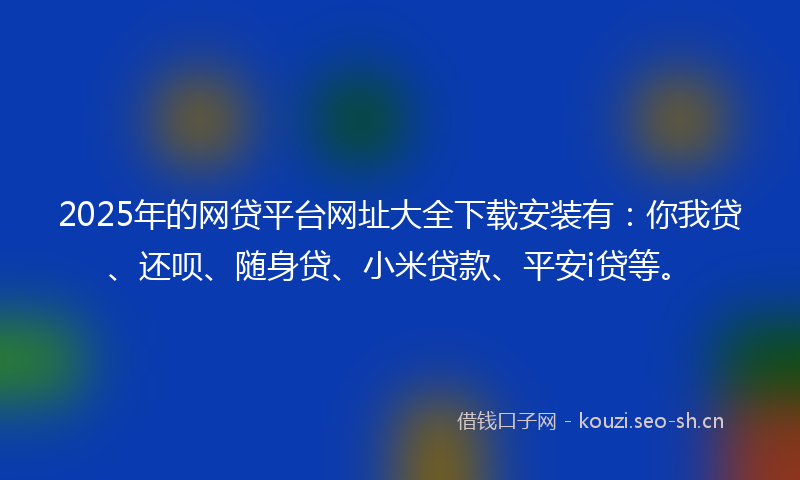 2025年的网贷平台网址大全下载安装有：你我贷、还呗、随身贷、小米贷款、平安i贷等。