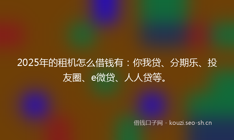 2025年的租机怎么借钱有：你我贷、分期乐、投友圈、e微贷、人人贷等。