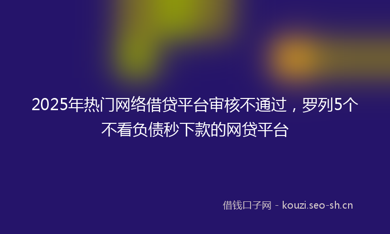 2025年热门网络借贷平台审核不通过，罗列5个不看负债秒下款的网贷平台