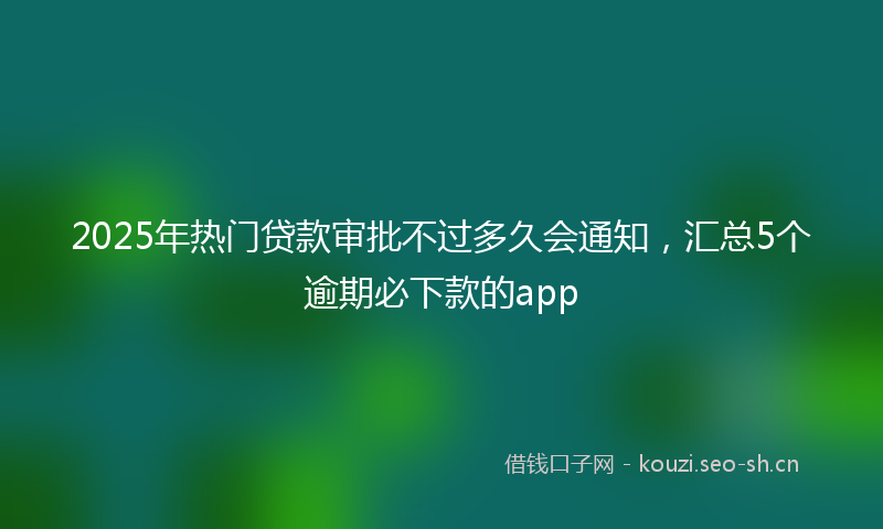 2025年热门贷款审批不过多久会通知,汇总5个逾期必下款的app