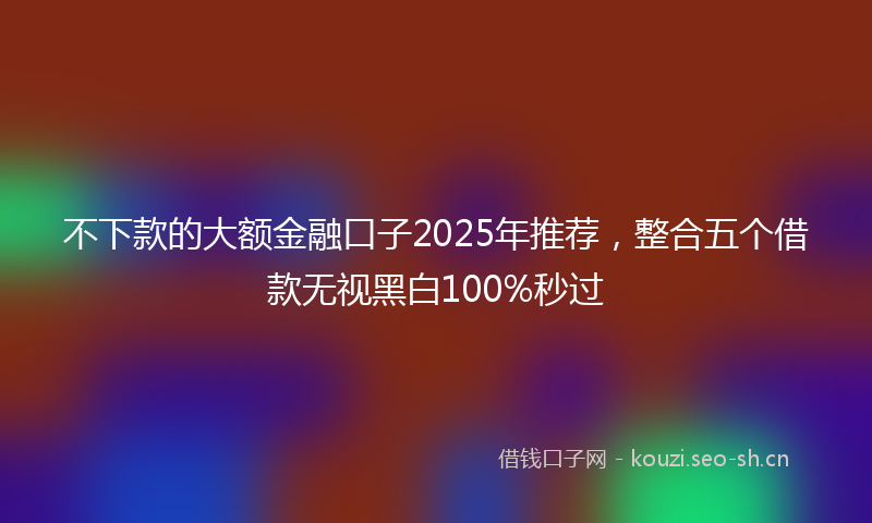 不下款的大额金融口子2025年推荐，整合五个借款无视黑白100%秒过