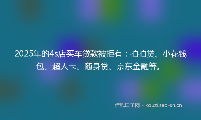 2025年的4s店买车贷款被拒有：拍拍贷、小花钱包、超人卡、随身贷、京东金融等。