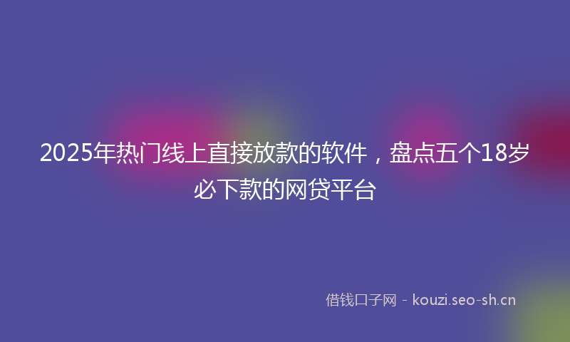 2025年热门线上直接放款的软件，盘点五个18岁必下款的网贷平台