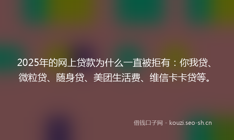 2025年的网上贷款为什么一直被拒有：你我贷、微粒贷、随身贷、美团生活费、维信卡卡贷等。