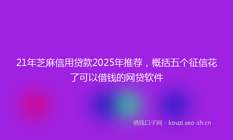 21年芝麻信用贷款2025年推荐，概括五个征信花了可以借钱的网贷软件