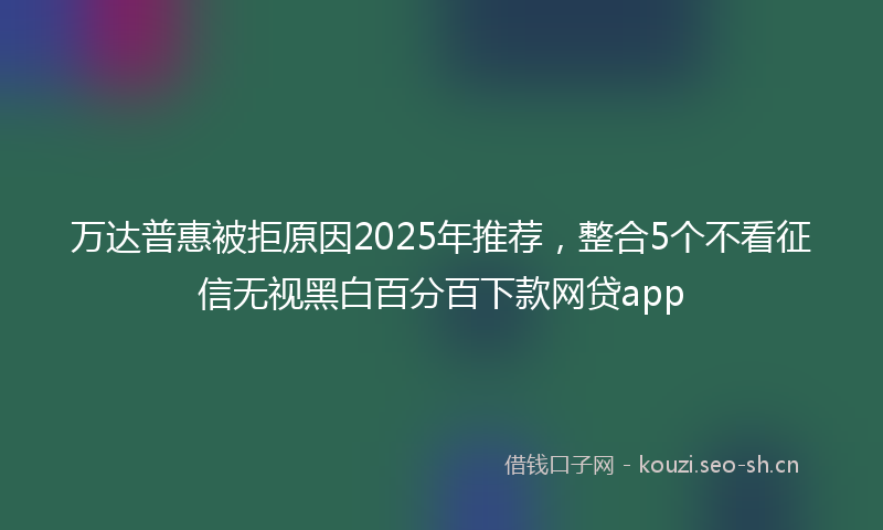 万达普惠被拒原因2025年推荐，整合5个不看征信无视黑白百分百下款网贷app