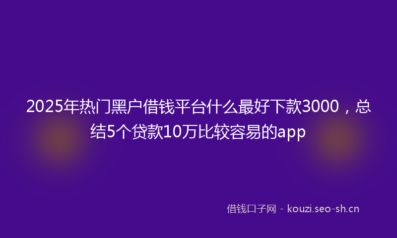 2025年热门黑户借钱平台什么最好下款3000，总结5个贷款10万比较容易的app